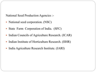 National Seed Production Agencies :-
 National seed corporation. (NSC)
 State Farm Corporation of India. (SFC)
 Indian Councils of Agriculture Research. (ICAR)
 Indian Institute of Horticulture Research. (IIHR)
 India Agriculture Research Institute. (IARI)
 