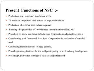 Present Functions of NSC :-
 Production and supply of foundation seeds.
 To maintain improved seed stocks of improved varieties
 Production of certified seed where required.
 Planning the production of breeder seed in consultation with ICAR.
 Providing technical assistance to State Seed Corporation and private agencies.
 Coordinating with the several State Seed Corporation for production of certified
seed.
 Conducting biennial surveys of seed demand.
 Providing training facilities for the staff participating in seed industry development.
 Providing Certification services to state lacking established
 