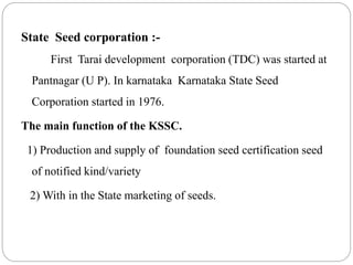 State Seed corporation :-
First Tarai development corporation (TDC) was started at
Pantnagar (U P). In karnataka Karnataka State Seed
Corporation started in 1976.
The main function of the KSSC.
1) Production and supply of foundation seed certification seed
of notified kind/variety
2) With in the State marketing of seeds.
 
