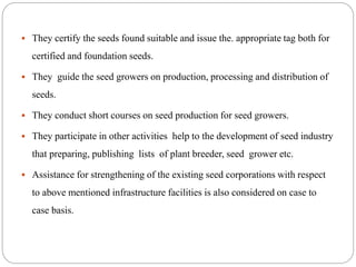  They certify the seeds found suitable and issue the. appropriate tag both for
certified and foundation seeds.
 They guide the seed growers on production, processing and distribution of
seeds.
 They conduct short courses on seed production for seed growers.
 They participate in other activities help to the development of seed industry
that preparing, publishing lists of plant breeder, seed grower etc.
 Assistance for strengthening of the existing seed corporations with respect
to above mentioned infrastructure facilities is also considered on case to
case basis.
 