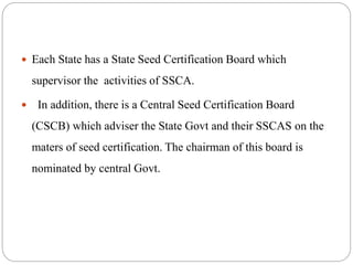  Each State has a State Seed Certification Board which
supervisor the activities of SSCA.
 In addition, there is a Central Seed Certification Board
(CSCB) which adviser the State Govt and their SSCAS on the
maters of seed certification. The chairman of this board is
nominated by central Govt.
 