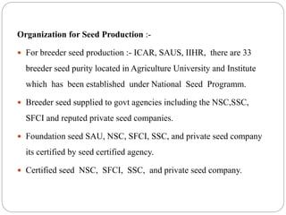 Organization for Seed Production :-
 For breeder seed production :- ICAR, SAUS, IIHR, there are 33
breeder seed purity located in Agriculture University and Institute
which has been established under National Seed Programm.
 Breeder seed supplied to govt agencies including the NSC,SSC,
SFCI and reputed private seed companies.
 Foundation seed SAU, NSC, SFCI, SSC, and private seed company
its certified by seed certified agency.
 Certified seed NSC, SFCI, SSC, and private seed company.
 