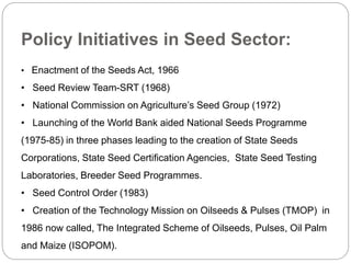 Policy Initiatives in Seed Sector:
• Enactment of the Seeds Act, 1966
• Seed Review Team-SRT (1968)
• National Commission on Agriculture’s Seed Group (1972)
• Launching of the World Bank aided National Seeds Programme
(1975-85) in three phases leading to the creation of State Seeds
Corporations, State Seed Certification Agencies, State Seed Testing
Laboratories, Breeder Seed Programmes.
• Seed Control Order (1983)
• Creation of the Technology Mission on Oilseeds & Pulses (TMOP) in
1986 now called, The Integrated Scheme of Oilseeds, Pulses, Oil Palm
and Maize (ISOPOM).
 