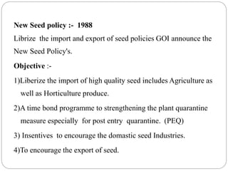 New Seed policy :- 1988
Librize the import and export of seed policies GOI announce the
New Seed Policy's.
Objective :-
1)Liberize the import of high quality seed includes Agriculture as
well as Horticulture produce.
2)A time bond programme to strengthening the plant quarantine
measure especially for post entry quarantine. (PEQ)
3) Insentives to encourage the domastic seed Industries.
4)To encourage the export of seed.
 