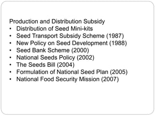 Production and Distribution Subsidy
• Distribution of Seed Mini-kits
• Seed Transport Subsidy Scheme (1987)
• New Policy on Seed Development (1988)
• Seed Bank Scheme (2000)
• National Seeds Policy (2002)
• The Seeds Bill (2004)
• Formulation of National Seed Plan (2005)
• National Food Security Mission (2007)
 