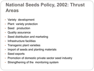 National Seeds Policy, 2002: Thrust
Areas
• Variety development
• Plant variety protection
• Seed production
• Quality assurance
• Seed distribution and marketing
• Infrastructure facilities
• Transgenic plant varieties
• Import of seeds and planting materials
• Seed exports
• Promotion of domestic private sector seed industry
• Strengthening of the monitoring system
 