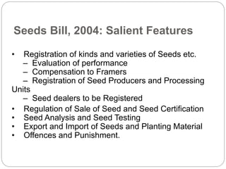 Seeds Bill, 2004: Salient Features
• Registration of kinds and varieties of Seeds etc.
– Evaluation of performance
– Compensation to Framers
– Registration of Seed Producers and Processing
Units
– Seed dealers to be Registered
• Regulation of Sale of Seed and Seed Certification
• Seed Analysis and Seed Testing
• Export and Import of Seeds and Planting Material
• Offences and Punishment.
 