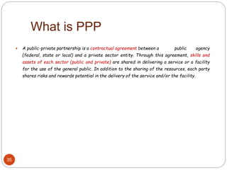  A public-private partnership is a contractual agreement between a public agency
(federal, state or local) and a private sector entity. Through this agreement, skills and
assets of each sector (public and private) are shared in delivering a service or a facility
for the use of the general public. In addition to the sharing of the resources, each party
shares risks and rewards potential in the delivery of the service and/or the facility.
What is PPP
35
 