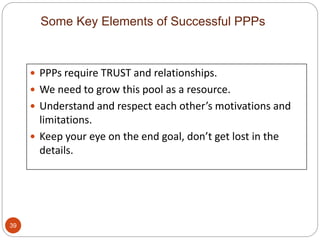  PPPs require TRUST and relationships.
 We need to grow this pool as a resource.
 Understand and respect each other’s motivations and
limitations.
 Keep your eye on the end goal, don’t get lost in the
details.
Some Key Elements of Successful PPPs
39
 