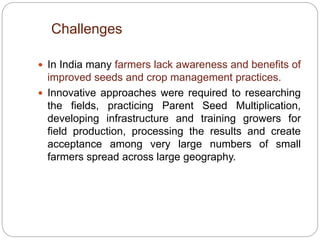  In India many farmers lack awareness and benefits of
improved seeds and crop management practices.
 Innovative approaches were required to researching
the fields, practicing Parent Seed Multiplication,
developing infrastructure and training growers for
field production, processing the results and create
acceptance among very large numbers of small
farmers spread across large geography.
4
1
Challenges
 