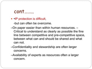  •IP protection is difficult,
-but can often be overcome.
–On paper easier than within human resources. –
Critical to understand as clearly as possible the fine
line between competitive and pre-competitive space,
between what can and should be shared and what
can not.
–Confidentiality and stewardship are often larger
concerns.
–Availability of experts as resources often a larger
concern.
4
2
cont……..
 