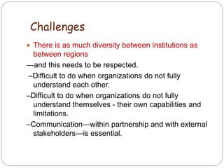  There is as much diversity between institutions as
between regions
—and this needs to be respected.
–Difficult to do when organizations do not fully
understand each other.
–Difficult to do when organizations do not fully
understand themselves - their own capabilities and
limitations.
–Communication—within partnership and with external
stakeholders—is essential.
4
3
Challenges
 
