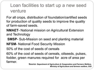 Loan facilities to start up a new seed
venture
For all crops, distribution of foundation/certified seeds
for production of quality seeds to improve the quality
of farm-saved seeds.
NMAET- National mission on Agricultural Extension
and Technology
SMSP- Sub-Mission on seed and planting material
NFSM- National Food Security Mission
50% of the cost of seeds of cereals
60% of the cost of seeds of cereals, oilseeds, pulses,
fodder, green manures required for acre of area per
farmer.
Source: Department of Agriculture & Cooperation and Farmers Welfare,
Ministry of Agriculture and farmers welfare, GOI
 