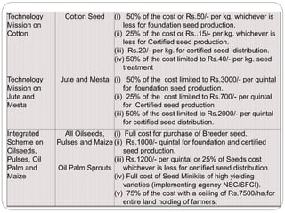 Technology
Mission on
Cotton
Cotton Seed (i) 50% of the cost or Rs.50/- per kg. whichever is
less for foundation seed production.
(ii) 25% of the cost or Rs..15/- per kg. whichever is
less for Certified seed production.
(iii) Rs.20/- per kg. for certified seed distribution.
(iv) 50% of the cost limited to Rs.40/- per kg. seed
treatment
Technology
Mission on
Jute and
Mesta
Jute and Mesta (i) 50% of the cost limited to Rs.3000/- per quintal
for foundation seed production.
(ii) 25% of the cost limited to Rs.700/- per quintal
for Certified seed production
(iii) 50% of the cost limited to Rs.2000/- per quintal
for certified seed distribution.
Integrated
Scheme on
Oilseeds,
Pulses, Oil
Palm and
Maize
All Oilseeds,
Pulses and Maize
Oil Palm Sprouts
(i) Full cost for purchase of Breeder seed.
(ii) Rs.1000/- quintal for foundation and certified
seed production.
(iii) Rs.1200/- per quintal or 25% of Seeds cost
whichever is less for certified seed distribution.
(iv) Full cost of Seed Minikits of high yielding
varieties (implementing agency NSC/SFCI).
(v) 75% of the cost with a ceiling of Rs.7500/ha.for
entire land holding of farmers.
 