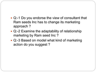  Q:-1 Do you endorse the view of consultant that
Ram seeds Inc has to change its marketing
approach ?
 Q:-2 Examine the adaptability of relationship
marketing by Ram seed Inc ?
 Q:-3 Based on model what kind of marketing
action do you suggest ?
 