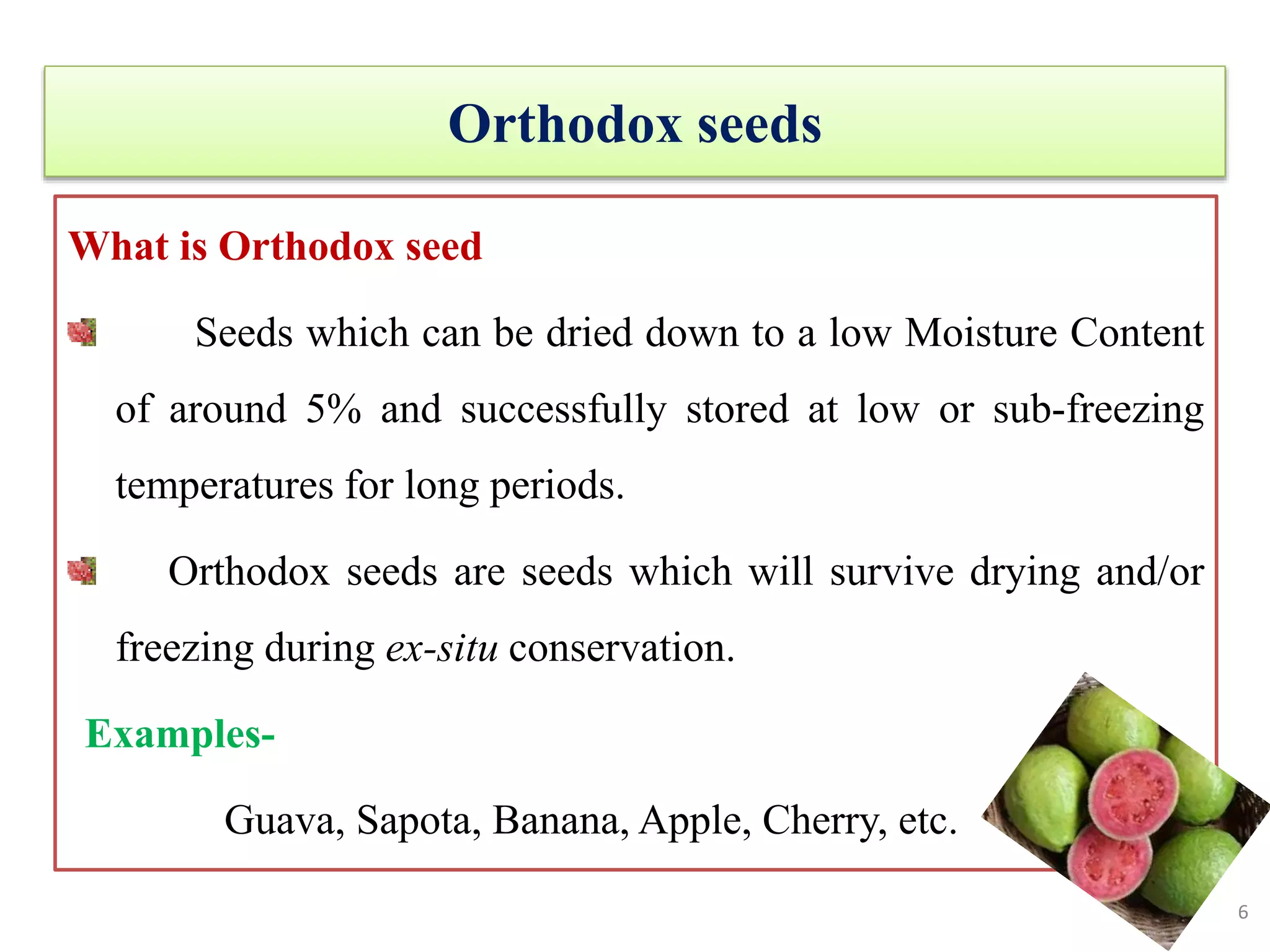 Orthodox seeds
What is Orthodox seed
Seeds which can be dried down to a low Moisture Content
of around 5% and successfully stored at low or sub-freezing
temperatures for long periods.
Orthodox seeds are seeds which will survive drying and/or
freezing during ex-situ conservation.
Examples-
Guava, Sapota, Banana, Apple, Cherry, etc.
6
 