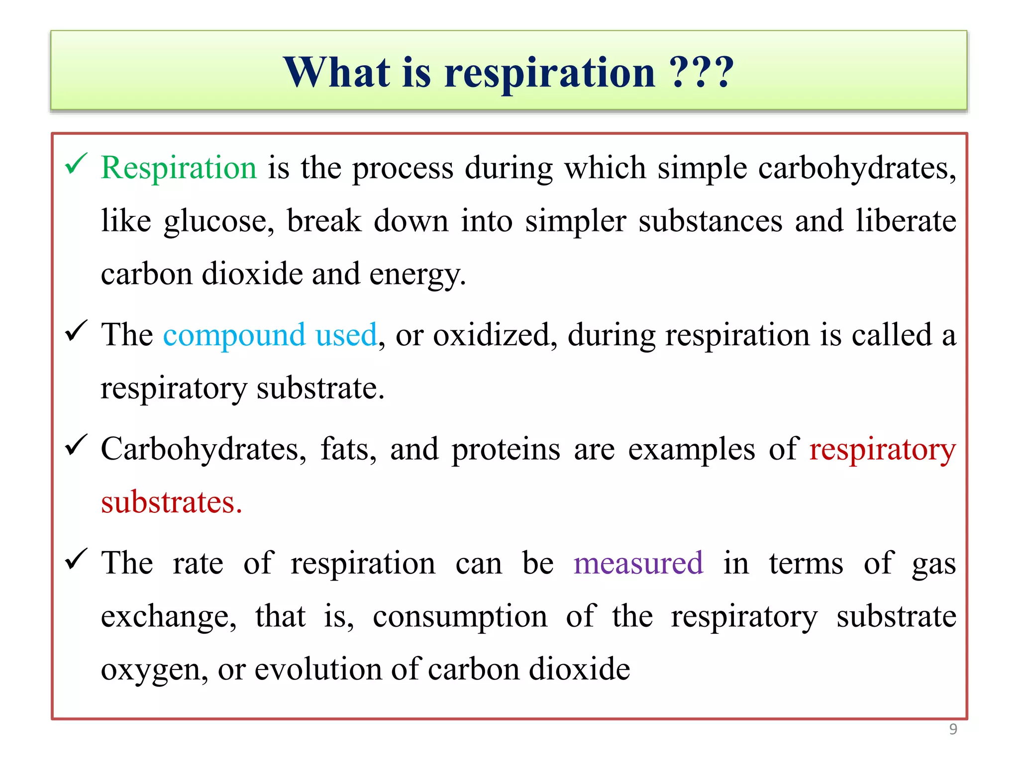 What is respiration ???
 Respiration is the process during which simple carbohydrates,
like glucose, break down into simpler substances and liberate
carbon dioxide and energy.
 The compound used, or oxidized, during respiration is called a
respiratory substrate.
 Carbohydrates, fats, and proteins are examples of respiratory
substrates.
 The rate of respiration can be measured in terms of gas
exchange, that is, consumption of the respiratory substrate
oxygen, or evolution of carbon dioxide
9
 