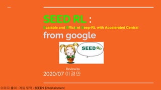 SEED RL :
Scalable and Efficient Deep-RL with Accelerated Central
from google
2020/07 이경만
Review by
RL
이미지 출처 : 게임 토막 - SEED9 Entertainment
 
