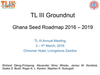 TL III Groundnut
Ghana Seed Roadmap 2016 – 2019
TL III Annual Meeting
3 – 4th March, 2016
Chrismar Hotel, Livingstone Zambia
Richard Oteng-Frimpong, Alexander Nimo Wiredu, James M. Kombiok,
Saaka S. Buah, Roger A. L. Kanton, Stephen K. Nutsugah
 