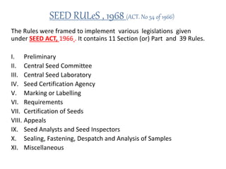 SEED RULeS , 1968 (ACT. No 54 of 1966)
The Rules were framed to implement various legislations given
under SEED ACT, 1966 . It contains 11 Section (or) Part and 39 Rules.
I. Preliminary
II. Central Seed Committee
III. Central Seed Laboratory
IV. Seed Certification Agency
V. Marking or Labelling
VI. Requirements
VII. Certification of Seeds
VIII. Appeals
IX. Seed Analysts and Seed Inspectors
X. Sealing, Fastening, Despatch and Analysis of Samples
XI. Miscellaneous
 