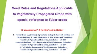 Seed Rules and Regulations Applicable
to Vegetatively Propagated Crops with
special reference to Tuber crops
K. Vanangamudi1, S Kavitha2 and M. Kokila3
1. Former Dean (Agriculture), Agricultural College & Research Institute and
Former Professor & Head, Department of Seed Science and Technology,
Tamil Nadu Agricultural University, Coimbatore - 641 003.
2. Associate Professor (SST), Department of Seed Science and Technology,
Tamil Nadu Agricultural University, Coimbatore - 641 003.
3. PhD Scholar, Department of Seed Science and Technology,
Tamil Nadu Agricultural University, Coimbatore - 641 003.
 