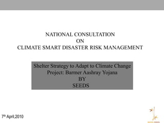 NATIONAL CONSULTATION
                             ON
          CLIMATE SMART DISASTER RISK MANAGEMENT


                 Shelter Strategy to Adapt to Climate Change
                       Project: Barmer Aashray Yojana
                                      BY
                                   SEEDS




7th April,2010
 