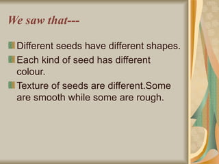 We saw that--- Different seeds have different shapes. Each kind of seed has different colour. Texture of seeds are different.Some are smooth while some are rough. 