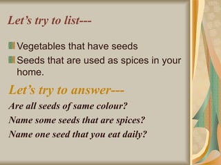 Let’s try to list--- Vegetables that have seeds Seeds that are used as spices in your home. Let’s try to answer--- Are all seeds of same colour? Name some seeds that are spices? Name one seed that you eat daily? 