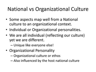 National vs Organizational Culture 
• Some aspects map well from a National 
culture to an organizational context. 
• Individual or Organizational personalities. 
• We are all individual (reflecting our culture) 
yet we are different. 
– Unique like everyone else! 
• Organizational Personality 
– Organizational culture or ethos 
– Also influenced by the host national culture 
 