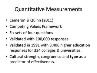 Quantitative Measurements 
• Cameron & Quinn (2011) 
• Competing Values Framework 
• Six sets of four questions 
• Validated with 100,000 responses 
• Validated in 1991 with 3,406 higher education 
responses for 334 colleges & universities. 
• Cultural strength, congruence and type as a 
predictor of effectiveness. 
 