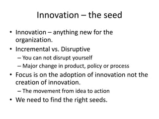 Innovation – the seed 
• Innovation – anything new for the 
organization. 
• Incremental vs. Disruptive 
– You can not disrupt yourself 
– Major change in product, policy or process 
• Focus is on the adoption of innovation not the 
creation of innovation. 
– The movement from idea to action 
• We need to find the right seeds. 
 