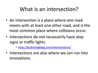 What is an intersection? 
• An intersection is a place where one road 
meets with at least one other road, and is the 
most common place where collisions occur. 
• Intersections do not necessarily have stop 
signs or traffic lights. 
• http://bcdrivingblog.com/intersections/ 
• Intersections are also where we can run into 
innovations. 
 