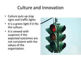 Culture and Innovation 
• Culture puts up stop 
signs and traffic lights 
• It is a green light if it fits 
the culture. 
• It is viewed with 
suspicion if the 
expected outcomes are 
not consistent with the 
values of the 
organization. 
 