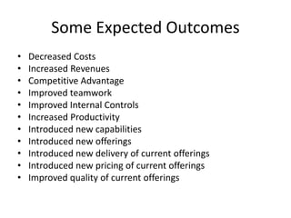 Some Expected Outcomes 
• Decreased Costs 
• Increased Revenues 
• Competitive Advantage 
• Improved teamwork 
• Improved Internal Controls 
• Increased Productivity 
• Introduced new capabilities 
• Introduced new offerings 
• Introduced new delivery of current offerings 
• Introduced new pricing of current offerings 
• Improved quality of current offerings 
 