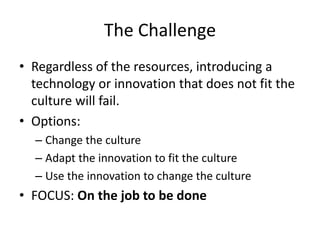 The Challenge 
• Regardless of the resources, introducing a 
technology or innovation that does not fit the 
culture will fail. 
• Options: 
– Change the culture 
– Adapt the innovation to fit the culture 
– Use the innovation to change the culture 
• FOCUS: On the job to be done 
 