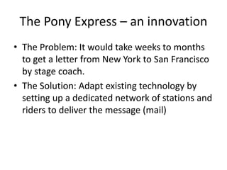 The Pony Express – an innovation 
• The Problem: It would take weeks to months 
to get a letter from New York to San Francisco 
by stage coach. 
• The Solution: Adapt existing technology by 
setting up a dedicated network of stations and 
riders to deliver the message (mail) 
 