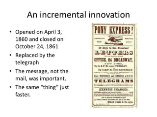 An incremental innovation 
• Opened on April 3, 
1860 and closed on 
October 24, 1861 
• Replaced by the 
telegraph 
• The message, not the 
mail, was important. 
• The same “thing” just 
faster. 
 