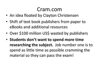 Cram.com 
• An idea floated by Clayton Christensen 
• Shift of text book publishers from paper to 
eBooks and additional resources 
• Over $100 million US$ wasted by publishers 
• Students don’t want to spend more time 
researching the subject. Job number one is to 
spend as little time as possible cramming the 
material so they can pass the exam! 
 