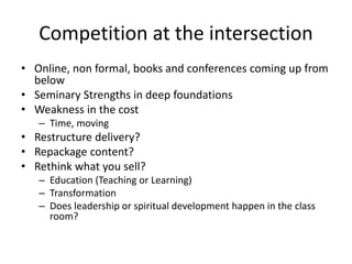 Competition at the intersection 
• Online, non formal, books and conferences coming up from 
below 
• Seminary Strengths in deep foundations 
• Weakness in the cost 
– Time, moving 
• Restructure delivery? 
• Repackage content? 
• Rethink what you sell? 
– Education (Teaching or Learning) 
– Transformation 
– Does leadership or spiritual development happen in the class 
room? 
 