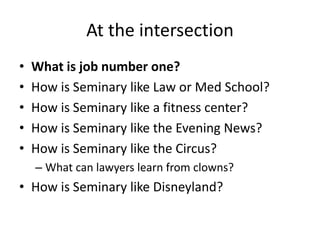 At the intersection 
• What is job number one? 
• How is Seminary like Law or Med School? 
• How is Seminary like a fitness center? 
• How is Seminary like the Evening News? 
• How is Seminary like the Circus? 
– What can lawyers learn from clowns? 
• How is Seminary like Disneyland? 
 