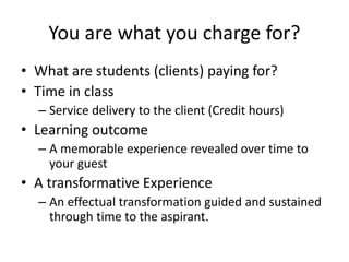 You are what you charge for? 
• What are students (clients) paying for? 
• Time in class 
– Service delivery to the client (Credit hours) 
• Learning outcome 
– A memorable experience revealed over time to 
your guest 
• A transformative Experience 
– An effectual transformation guided and sustained 
through time to the aspirant. 
 