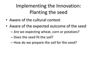 Implementing the Innovation: 
Planting the seed 
• Aware of the cultural context 
• Aware of the expected outcome of the seed 
– Are we expecting wheat, corn or potatoes? 
– Does the seed fit the soil? 
– How do we prepare the soil for the seed? 
 
