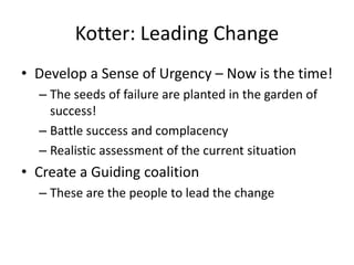 Kotter: Leading Change 
• Develop a Sense of Urgency – Now is the time! 
– The seeds of failure are planted in the garden of 
success! 
– Battle success and complacency 
– Realistic assessment of the current situation 
• Create a Guiding coalition 
– These are the people to lead the change 
 