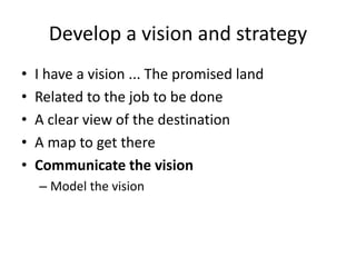 Develop a vision and strategy 
• I have a vision ... The promised land 
• Related to the job to be done 
• A clear view of the destination 
• A map to get there 
• Communicate the vision 
– Model the vision 
 