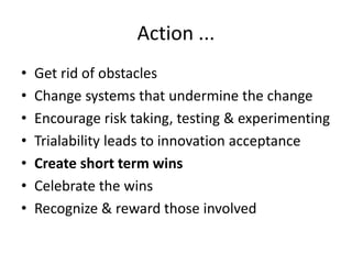 Action ... 
• Get rid of obstacles 
• Change systems that undermine the change 
• Encourage risk taking, testing & experimenting 
• Trialability leads to innovation acceptance 
• Create short term wins 
• Celebrate the wins 
• Recognize & reward those involved 
 