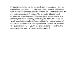 Innovation and ideas are like the seeds cast by the sower—they are 
everywhere, but many don’t take root. Given the same technology, 
what makes one project successful and one not? The thesis is that it is 
due to the organization’s culture. The presenter’s background 
includes the implementation of technology as well as his role as a 
seminary CFO. He is currently completing his DBA with a focus on 
which organizational cultural factors inhibit the implementation of 
innovation. It is not that some organizational cultures are hopeless! 
The question is, how do you till the organizational soil so that it is 
receptive to the seeds of change and innovation? 
