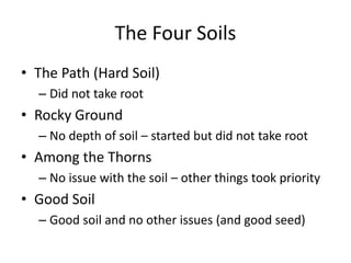 The Four Soils 
• The Path (Hard Soil) 
– Did not take root 
• Rocky Ground 
– No depth of soil – started but did not take root 
• Among the Thorns 
– No issue with the soil – other things took priority 
• Good Soil 
– Good soil and no other issues (and good seed) 
 