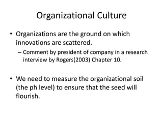 Organizational Culture 
• Organizations are the ground on which 
innovations are scattered. 
– Comment by president of company in a research 
interview by Rogers(2003) Chapter 10. 
• We need to measure the organizational soil 
(the ph level) to ensure that the seed will 
flourish. 
 