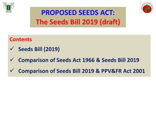 PROPOSED SEEDS ACT:
The Seeds Bill 2019 (draft)
Contents
 Seeds Bill (2019)
 Comparison of Seeds Act 1966 & Seeds Bill 2019
 Comparison of Seeds Bill 2019 & PPV&FR Act 2001
 