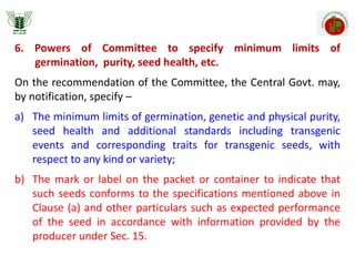 6. Powers of Committee to specify minimum limits of
germination, purity, seed health, etc.
On the recommendation of the Committee, the Central Govt. may,
by notification, specify –
a) The minimum limits of germination, genetic and physical purity,
seed health and additional standards including transgenic
events and corresponding traits for transgenic seeds, with
respect to any kind or variety;
b) The mark or label on the packet or container to indicate that
such seeds conforms to the specifications mentioned above in
Clause (a) and other particulars such as expected performance
of the seed in accordance with information provided by the
producer under Sec. 15.
 